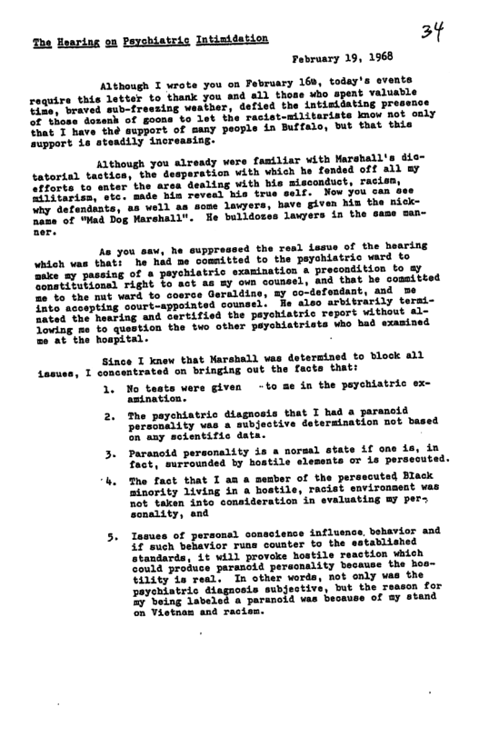 The Hearing on Peychiatric Intimidation 3¢ February 19, 1968  Although I wrote you on February 169, today’s events require this letter to thank you and all thoas uho spent valuable e Lraved sub-tresaing waather, defied the intisidating pre:  those dosenh of goons to let the racist-militarists know mot only Shat T have the support of many people in Buffalo, but that this aupport ie steadily increasing.  Although you already were familiar with Warshall’s dic- tatorial tactica, the desperation with which he fended off all ay afforts to dealing vith bis misconduct, racism,  o STeeiia,"ote: made him reveal his true self. Now you can sse Why defendiats, a8 well as some lawyers, have given him the nick- o o Mad Dog Marshall". He bulldozes lawyers in the same san-  A you saw, he euppressed the Tesl issue of the hearing \vhich vas that: he had me committed to the peyohiatric vard to wake my passing of & peychiatric examination a precondition to ay e mtiiubionsd right fo act s my own counsel, and that he cosmitt 2o % the mat ward to coerce Geraldine, my co-defondant, and me Tate aceepting court-appointed couns: ‘Wiso arbitrarily tersi- e od the hearing and ovrtified the peyohistric report without al- Joving me o question the two other peychiatrists who had examined e at the hospital.  Since T knew that Narahall vas determined to block all I concentrated on bringing out the facts that:  1. Mo tests were given -to me in the psychiatric ex- amtnation.  2. The paychiatric disgnosis that I had a paranoid ersonality vas a subjective determination mot based on any seientific dat.  3. Paranoid personality is a normal state if on  fact, surfounded by hostile elements or is persecuted. The fact that I am a member of the pe: minority living in a bostils, recist  ot taken into consideration in evalur ality, and  Tasues of personsl o  3¢ such behavior runa counter to the mdards, Lt will provoke hostile resction Wiioh  Gould produce peraoid pereonality because the Bos-  ity is real, In other vords  poyohiatric diagnosis subjective, but the I  27 being labeled a parancid vas because of @y stand on Vietnam and racis  